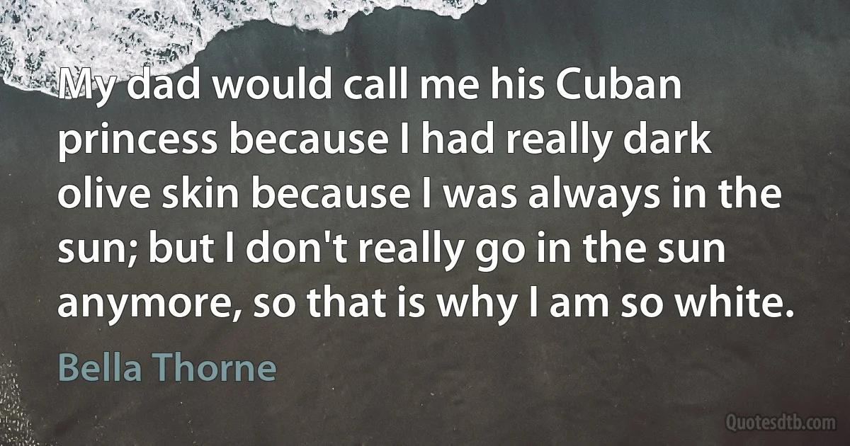 My dad would call me his Cuban princess because I had really dark olive skin because I was always in the sun; but I don't really go in the sun anymore, so that is why I am so white. (Bella Thorne)