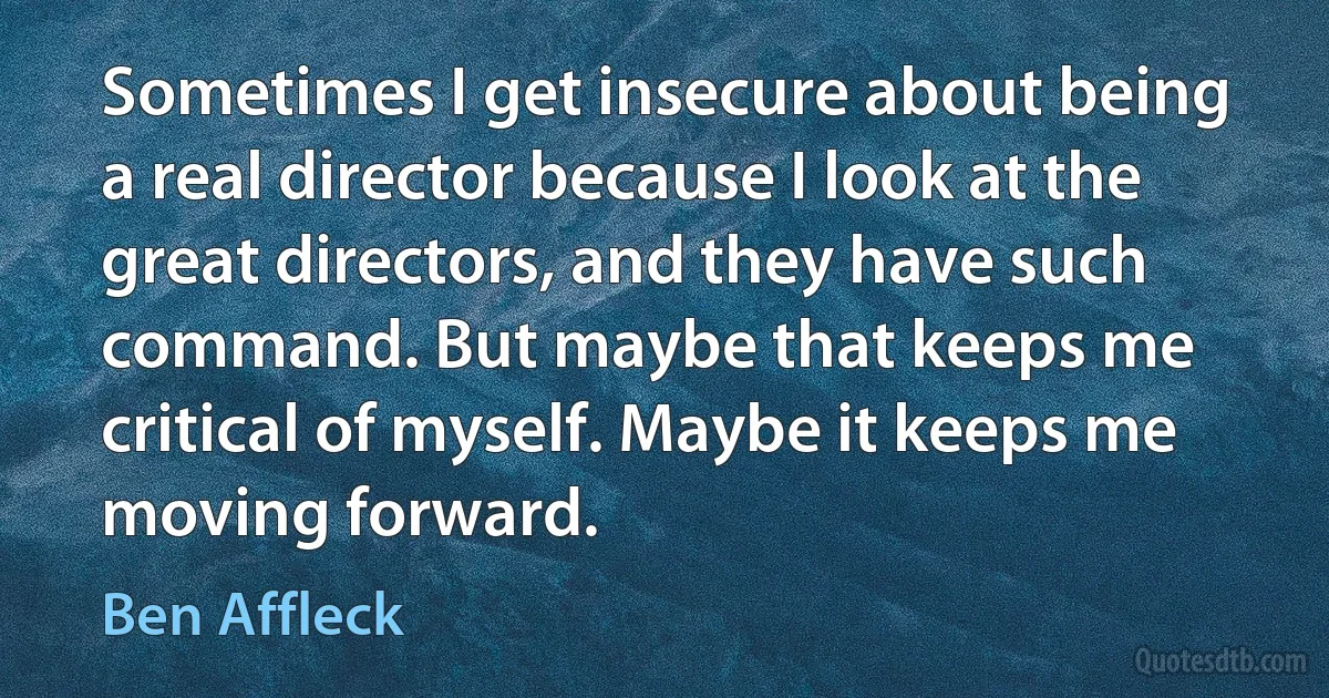 Sometimes I get insecure about being a real director because I look at the great directors, and they have such command. But maybe that keeps me critical of myself. Maybe it keeps me moving forward. (Ben Affleck)