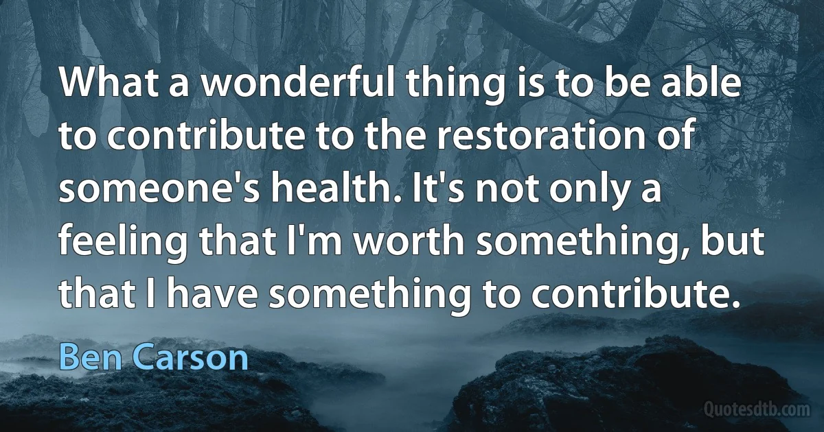 What a wonderful thing is to be able to contribute to the restoration of someone's health. It's not only a feeling that I'm worth something, but that I have something to contribute. (Ben Carson)