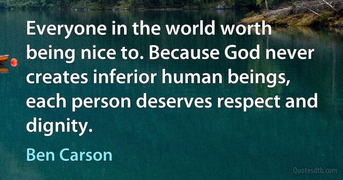 Everyone in the world worth being nice to. Because God never creates inferior human beings, each person deserves respect and dignity. (Ben Carson)