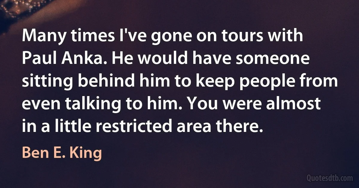 Many times I've gone on tours with Paul Anka. He would have someone sitting behind him to keep people from even talking to him. You were almost in a little restricted area there. (Ben E. King)