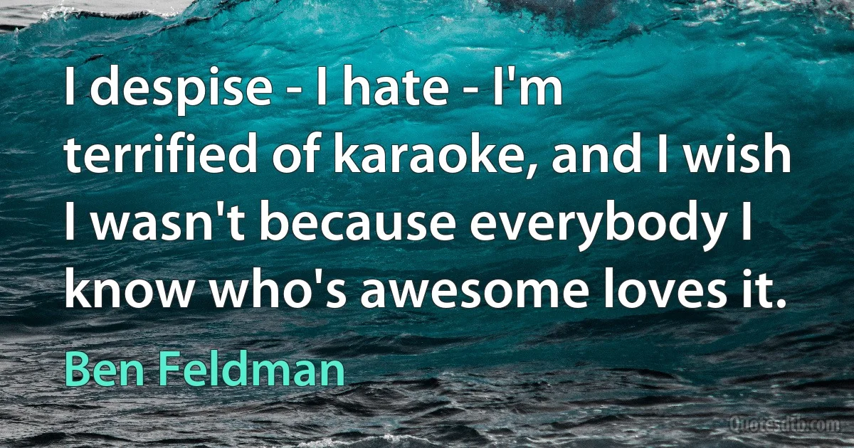 I despise - I hate - I'm terrified of karaoke, and I wish I wasn't because everybody I know who's awesome loves it. (Ben Feldman)