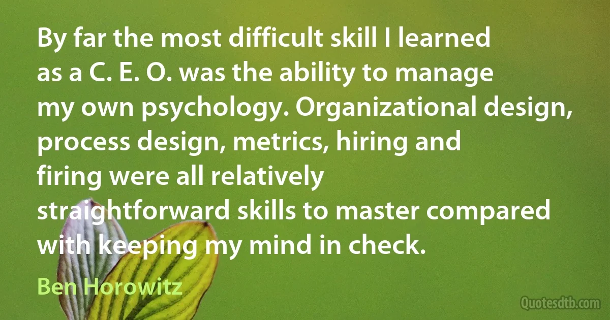 By far the most difficult skill I learned as a C. E. O. was the ability to manage my own psychology. Organizational design, process design, metrics, hiring and firing were all relatively straightforward skills to master compared with keeping my mind in check. (Ben Horowitz)