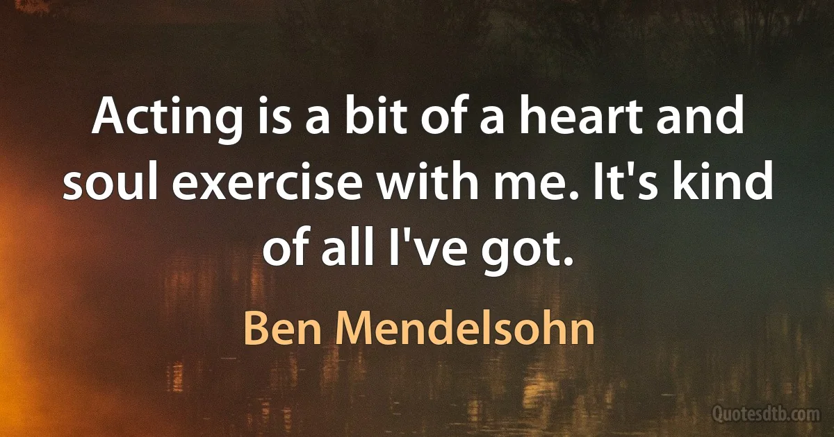 Acting is a bit of a heart and soul exercise with me. It's kind of all I've got. (Ben Mendelsohn)