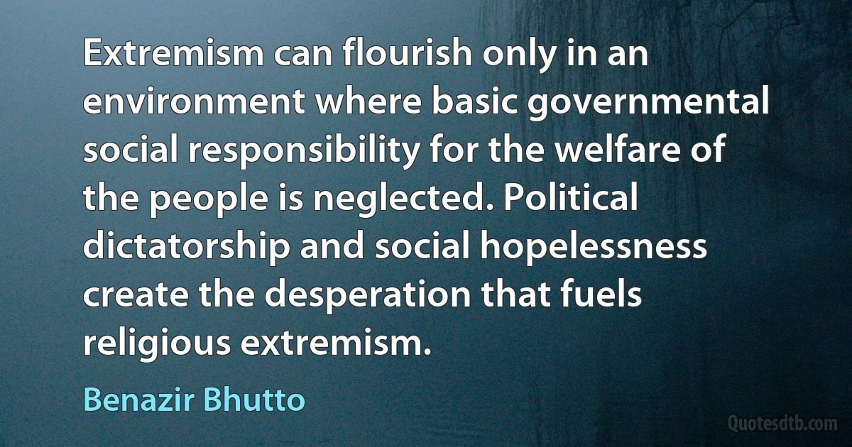 Extremism can flourish only in an environment where basic governmental social responsibility for the welfare of the people is neglected. Political dictatorship and social hopelessness create the desperation that fuels religious extremism. (Benazir Bhutto)