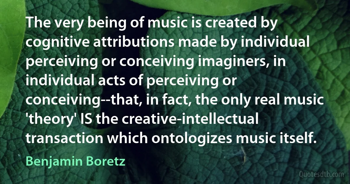 The very being of music is created by cognitive attributions made by individual perceiving or conceiving imaginers, in individual acts of perceiving or conceiving--that, in fact, the only real music 'theory' IS the creative-intellectual transaction which ontologizes music itself. (Benjamin Boretz)