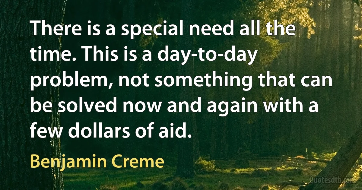 There is a special need all the time. This is a day-to-day problem, not something that can be solved now and again with a few dollars of aid. (Benjamin Creme)