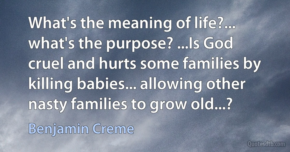 What's the meaning of life?... what's the purpose? ...Is God cruel and hurts some families by killing babies... allowing other nasty families to grow old...? (Benjamin Creme)