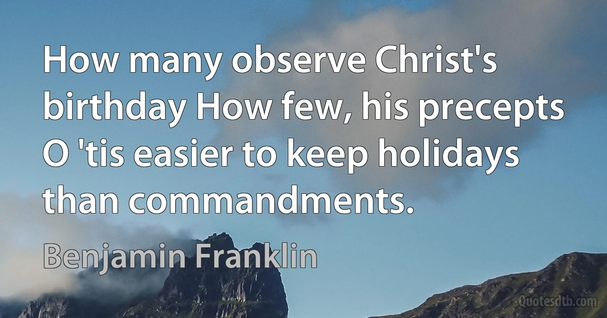 How many observe Christ's birthday How few, his precepts O 'tis easier to keep holidays than commandments. (Benjamin Franklin)