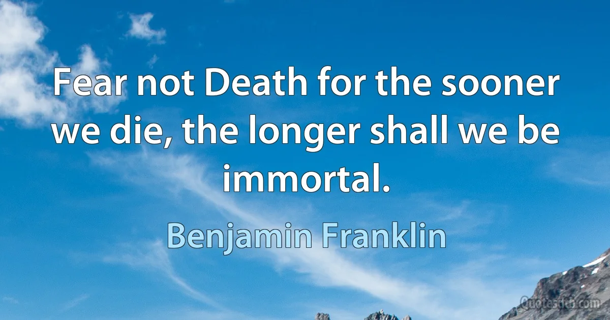 Fear not Death for the sooner we die, the longer shall we be immortal. (Benjamin Franklin)