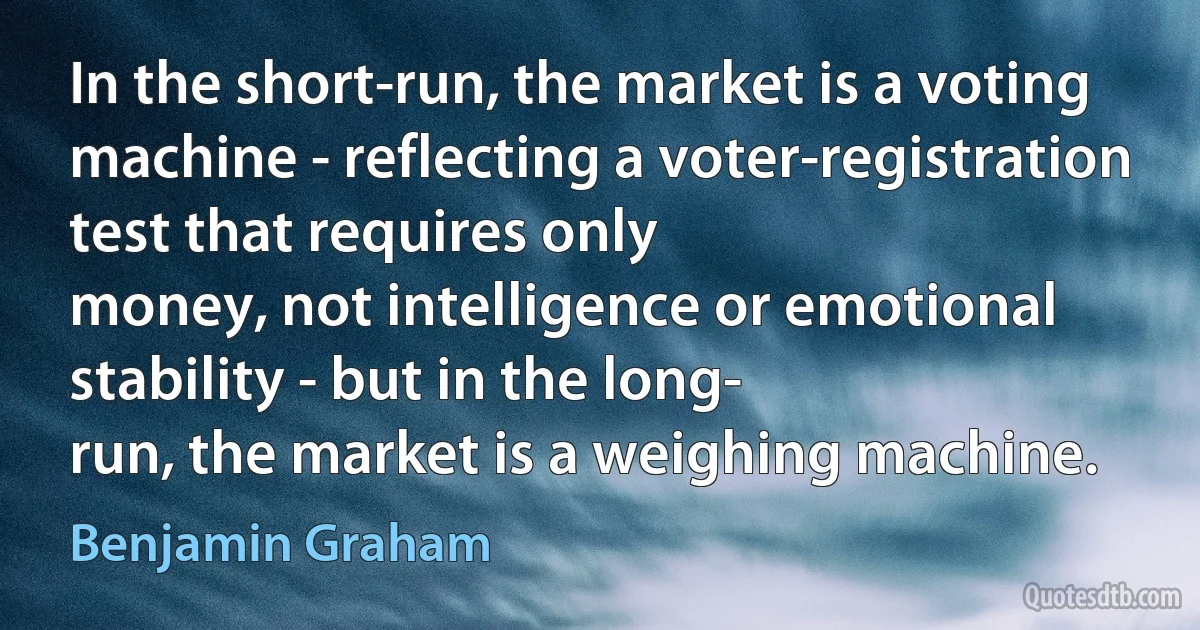 In the short-run, the market is a voting
machine - reflecting a voter-registration test that requires only
money, not intelligence or emotional stability - but in the long-
run, the market is a weighing machine. (Benjamin Graham)