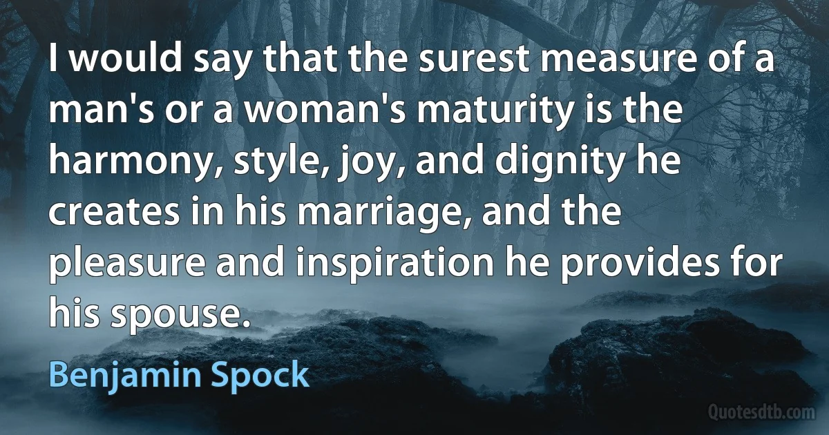 I would say that the surest measure of a man's or a woman's maturity is the harmony, style, joy, and dignity he creates in his marriage, and the pleasure and inspiration he provides for his spouse. (Benjamin Spock)