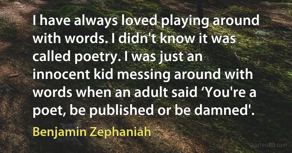 I have always loved playing around with words. I didn't know it was called poetry. I was just an innocent kid messing around with words when an adult said ‘You're a poet, be published or be damned'. (Benjamin Zephaniah)