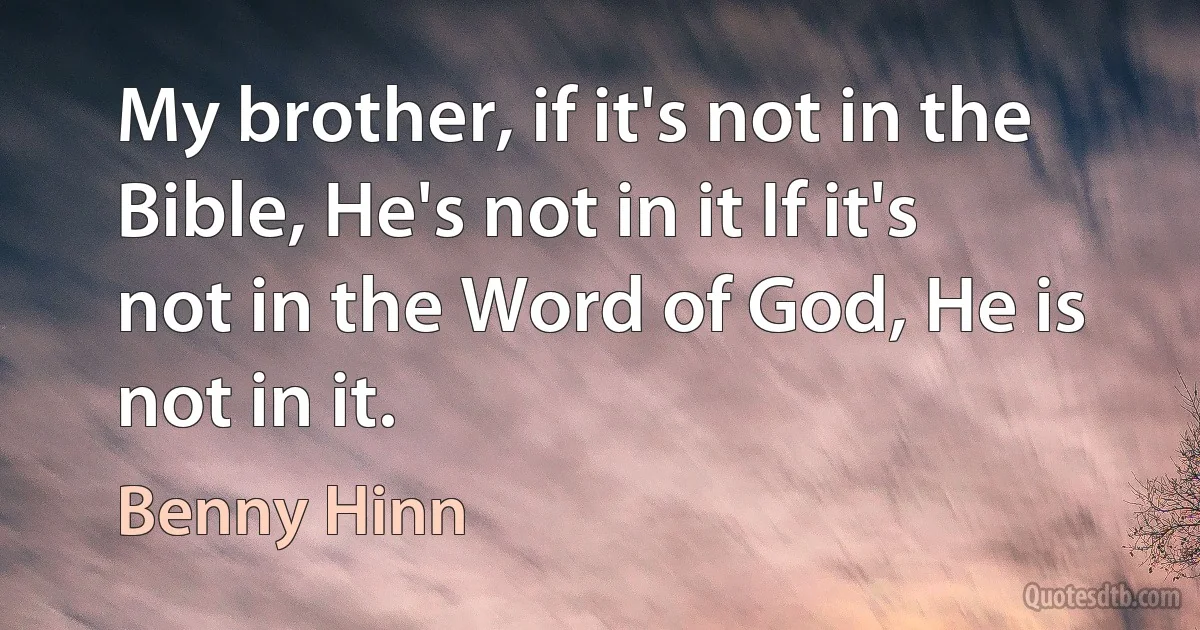 My brother, if it's not in the Bible, He's not in it If it's not in the Word of God, He is not in it. (Benny Hinn)