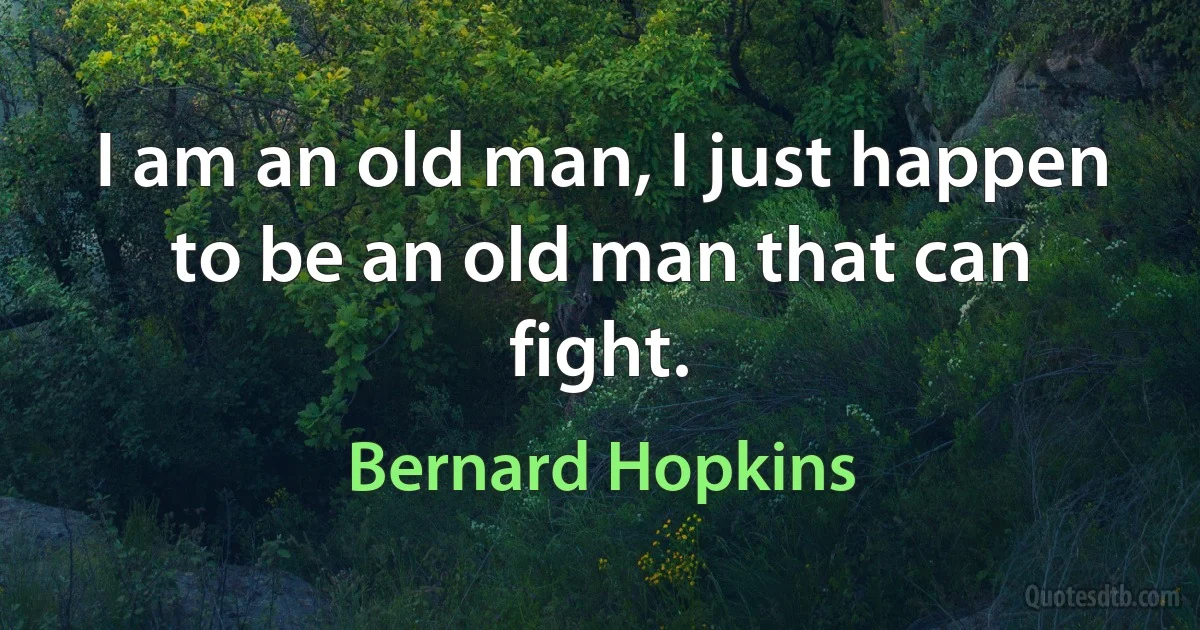 I am an old man, I just happen to be an old man that can fight. (Bernard Hopkins)