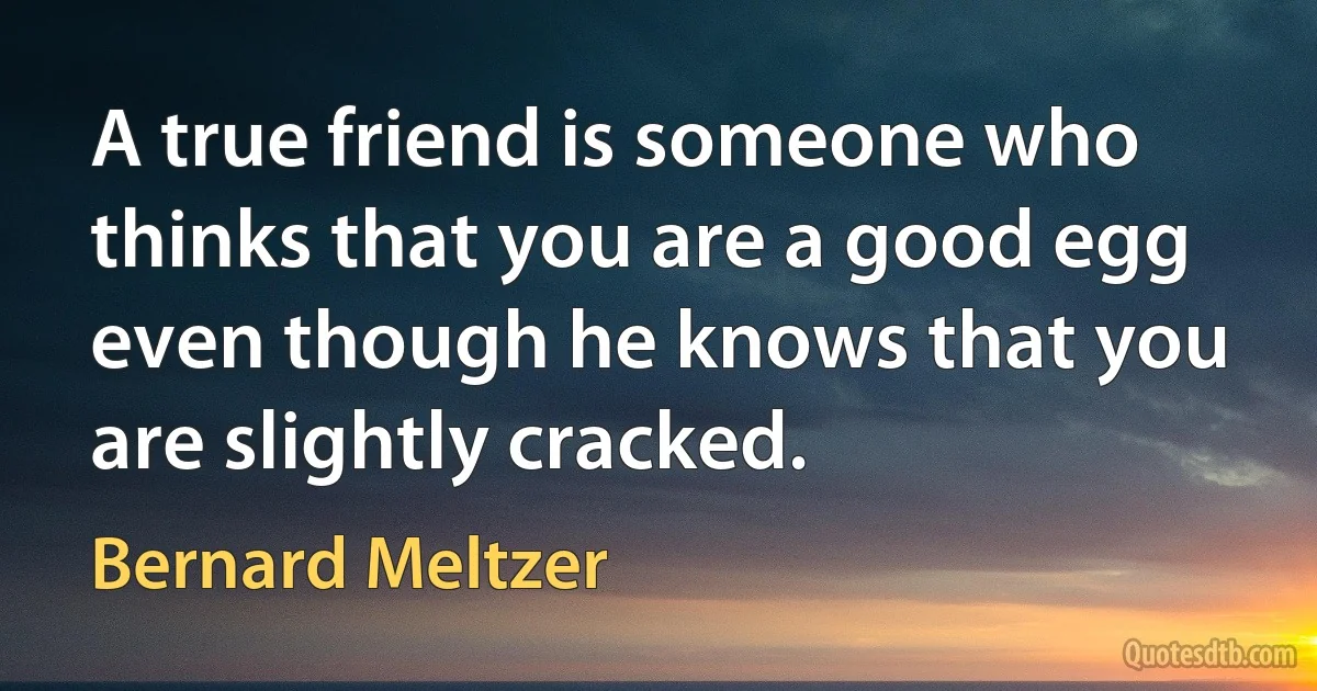 A true friend is someone who thinks that you are a good egg even though he knows that you are slightly cracked. (Bernard Meltzer)