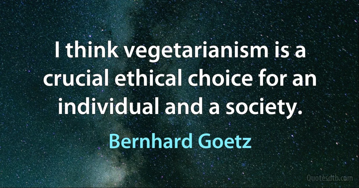 I think vegetarianism is a crucial ethical choice for an individual and a society. (Bernhard Goetz)