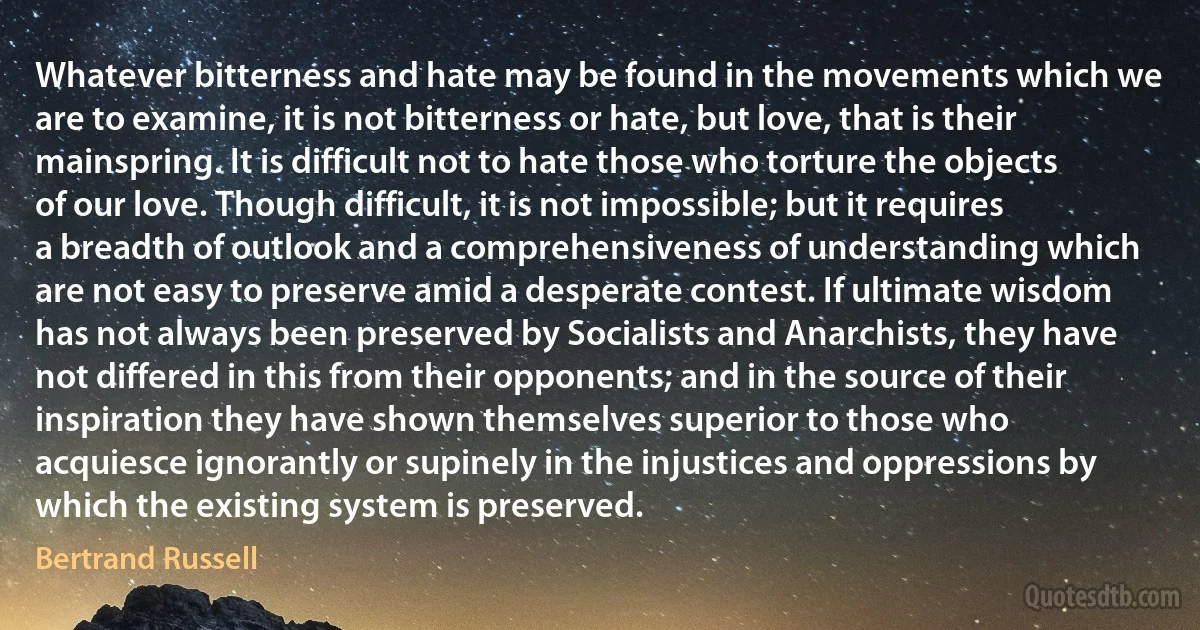 Whatever bitterness and hate may be found in the movements which we are to examine, it is not bitterness or hate, but love, that is their mainspring. It is difficult not to hate those who torture the objects of our love. Though difficult, it is not impossible; but it requires a breadth of outlook and a comprehensiveness of understanding which are not easy to preserve amid a desperate contest. If ultimate wisdom has not always been preserved by Socialists and Anarchists, they have not differed in this from their opponents; and in the source of their inspiration they have shown themselves superior to those who acquiesce ignorantly or supinely in the injustices and oppressions by which the existing system is preserved. (Bertrand Russell)