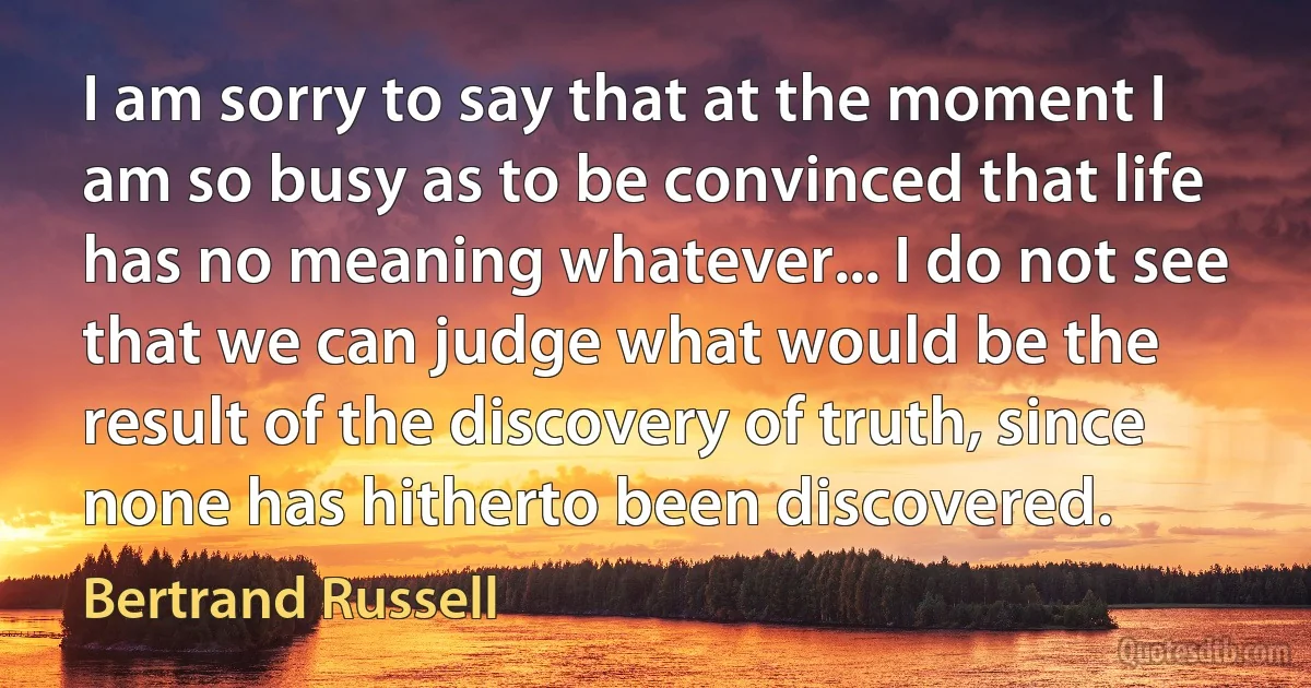 I am sorry to say that at the moment I am so busy as to be convinced that life has no meaning whatever... I do not see that we can judge what would be the result of the discovery of truth, since none has hitherto been discovered. (Bertrand Russell)