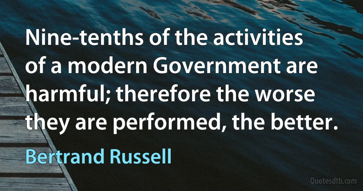 Nine-tenths of the activities of a modern Government are harmful; therefore the worse they are performed, the better. (Bertrand Russell)