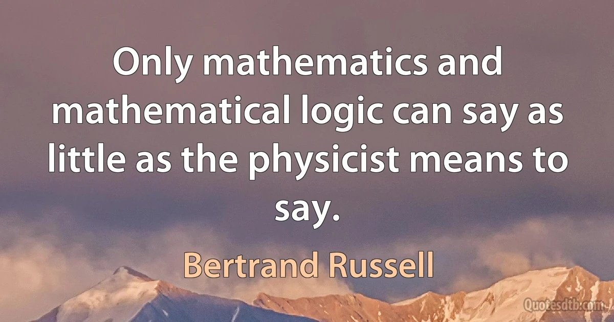 Only mathematics and mathematical logic can say as little as the physicist means to say. (Bertrand Russell)