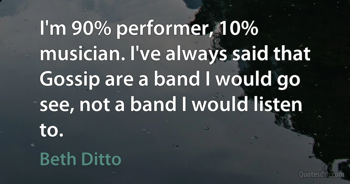 I'm 90% performer, 10% musician. I've always said that Gossip are a band I would go see, not a band I would listen to. (Beth Ditto)