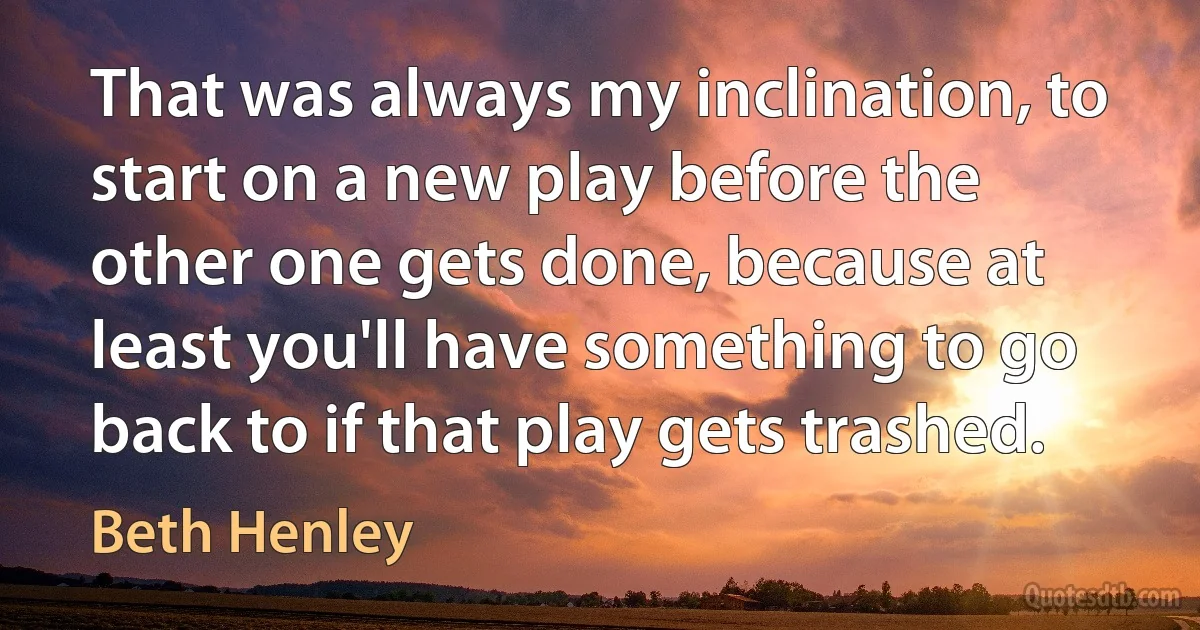 That was always my inclination, to start on a new play before the other one gets done, because at least you'll have something to go back to if that play gets trashed. (Beth Henley)