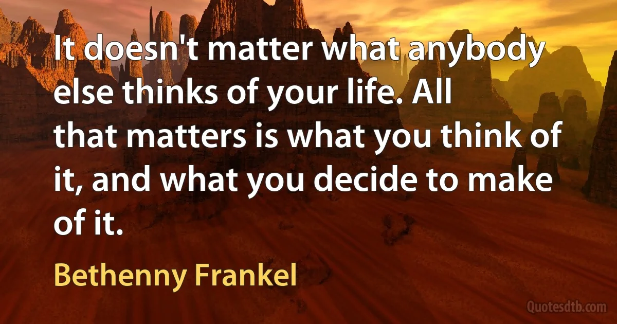 It doesn't matter what anybody else thinks of your life. All that matters is what you think of it, and what you decide to make of it. (Bethenny Frankel)