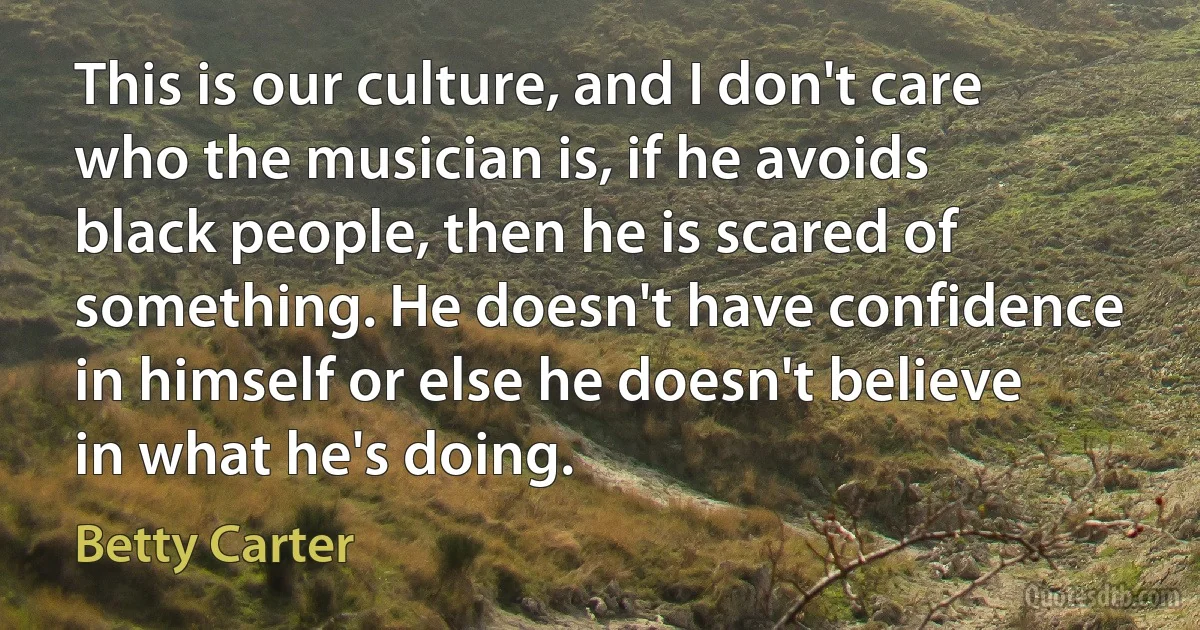 This is our culture, and I don't care who the musician is, if he avoids black people, then he is scared of something. He doesn't have confidence in himself or else he doesn't believe in what he's doing. (Betty Carter)