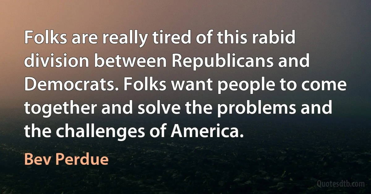 Folks are really tired of this rabid division between Republicans and Democrats. Folks want people to come together and solve the problems and the challenges of America. (Bev Perdue)