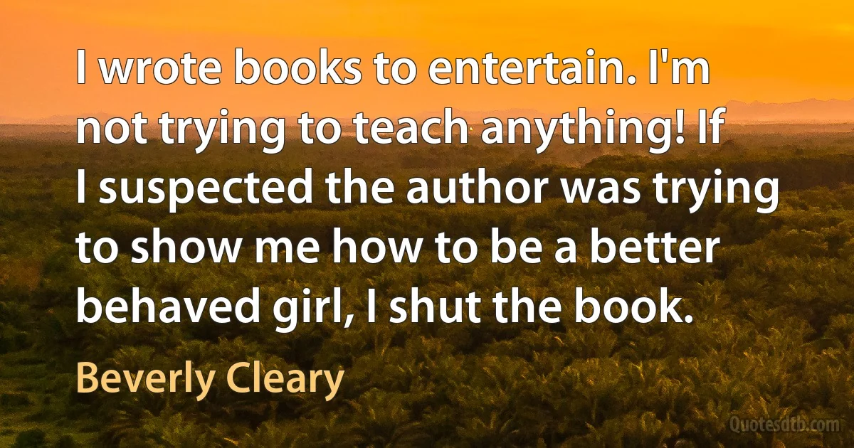 I wrote books to entertain. I'm not trying to teach anything! If I suspected the author was trying to show me how to be a better behaved girl, I shut the book. (Beverly Cleary)