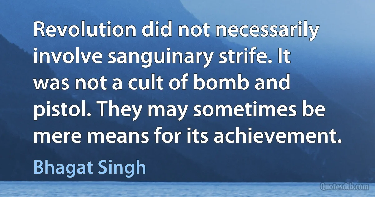 Revolution did not necessarily involve sanguinary strife. It was not a cult of bomb and pistol. They may sometimes be mere means for its achievement. (Bhagat Singh)