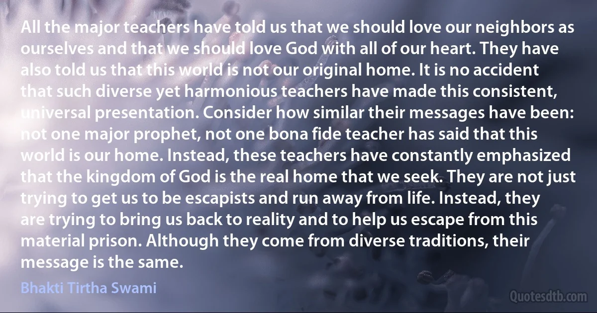 All the major teachers have told us that we should love our neighbors as ourselves and that we should love God with all of our heart. They have also told us that this world is not our original home. It is no accident that such diverse yet harmonious teachers have made this consistent, universal presentation. Consider how similar their messages have been: not one major prophet, not one bona fide teacher has said that this world is our home. Instead, these teachers have constantly emphasized that the kingdom of God is the real home that we seek. They are not just trying to get us to be escapists and run away from life. Instead, they are trying to bring us back to reality and to help us escape from this material prison. Although they come from diverse traditions, their message is the same. (Bhakti Tirtha Swami)