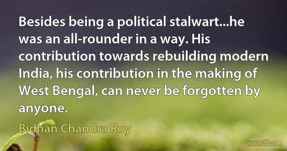 Besides being a political stalwart...he was an all-rounder in a way. His contribution towards rebuilding modern India, his contribution in the making of West Bengal, can never be forgotten by anyone. (Bidhan Chandra Roy)