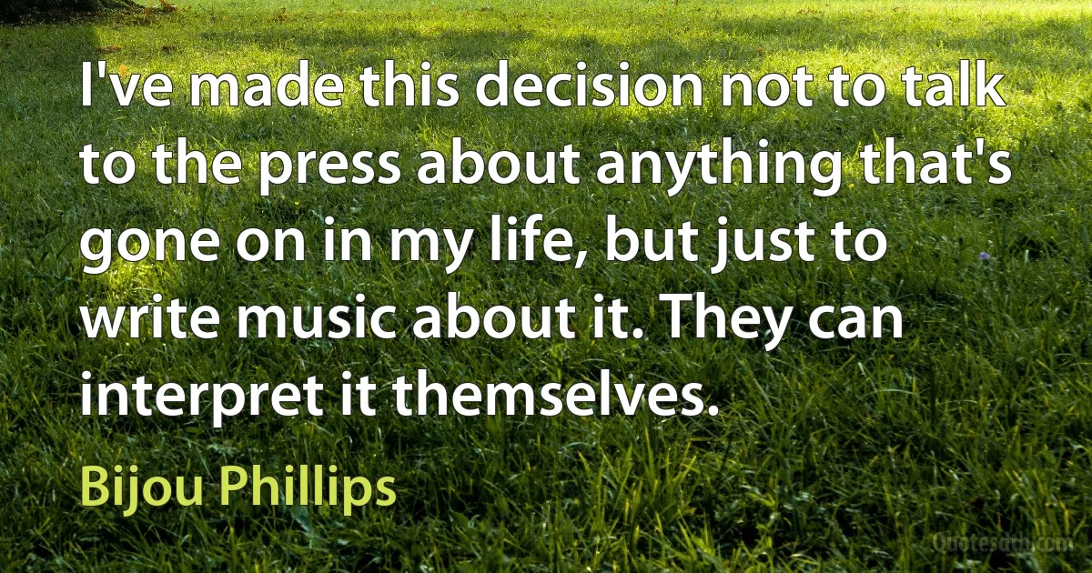 I've made this decision not to talk to the press about anything that's gone on in my life, but just to write music about it. They can interpret it themselves. (Bijou Phillips)