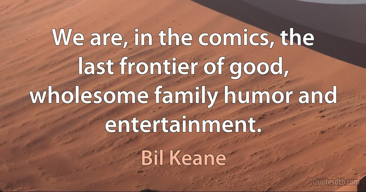 We are, in the comics, the last frontier of good, wholesome family humor and entertainment. (Bil Keane)