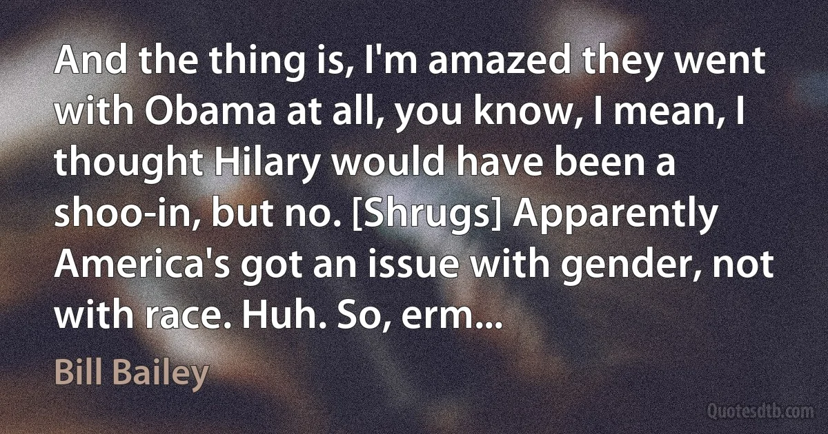 And the thing is, I'm amazed they went with Obama at all, you know, I mean, I thought Hilary would have been a shoo-in, but no. [Shrugs] Apparently America's got an issue with gender, not with race. Huh. So, erm... (Bill Bailey)