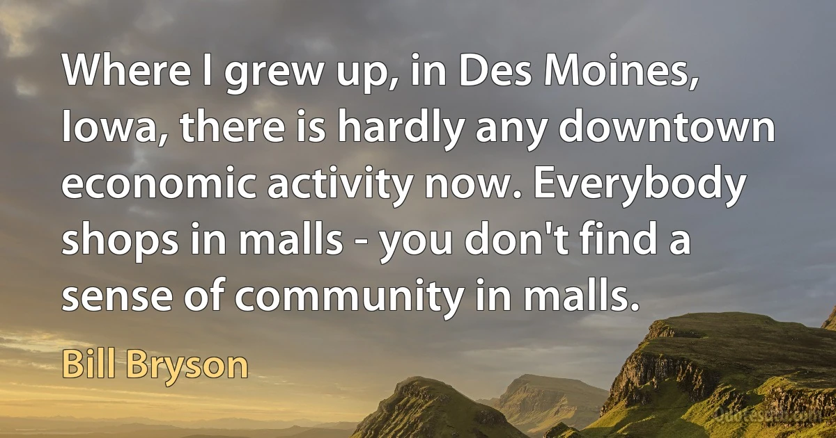 Where I grew up, in Des Moines, Iowa, there is hardly any downtown economic activity now. Everybody shops in malls - you don't find a sense of community in malls. (Bill Bryson)