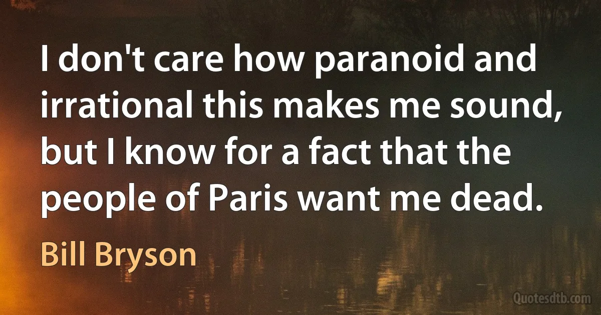 I don't care how paranoid and irrational this makes me sound, but I know for a fact that the people of Paris want me dead. (Bill Bryson)