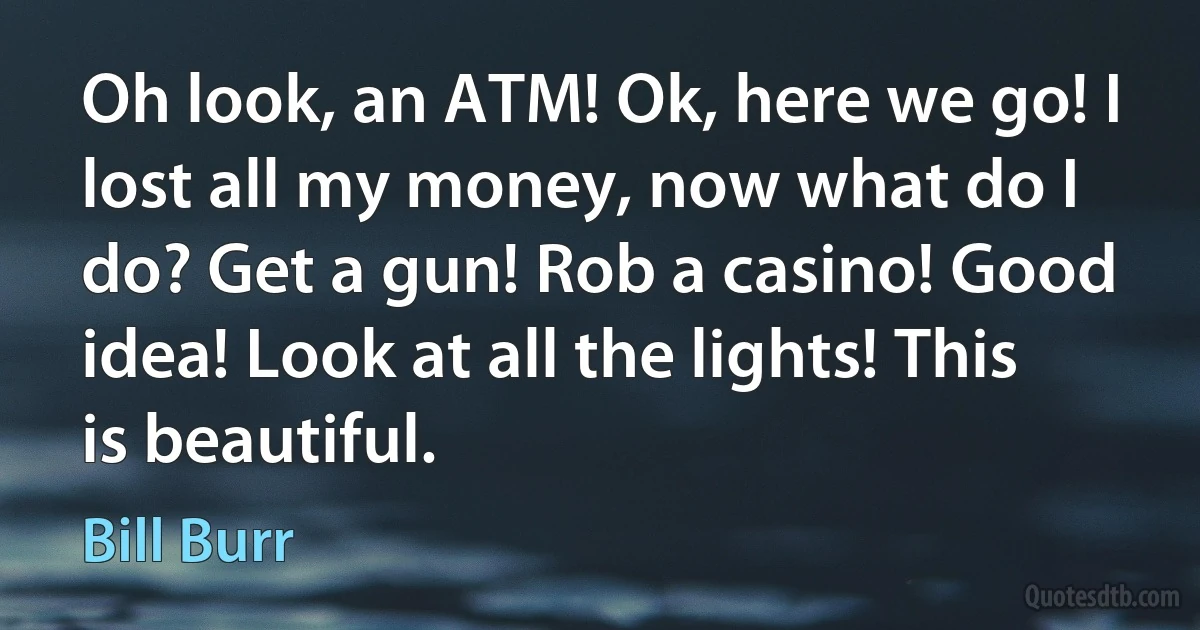 Oh look, an ATM! Ok, here we go! I lost all my money, now what do I do? Get a gun! Rob a casino! Good idea! Look at all the lights! This is beautiful. (Bill Burr)