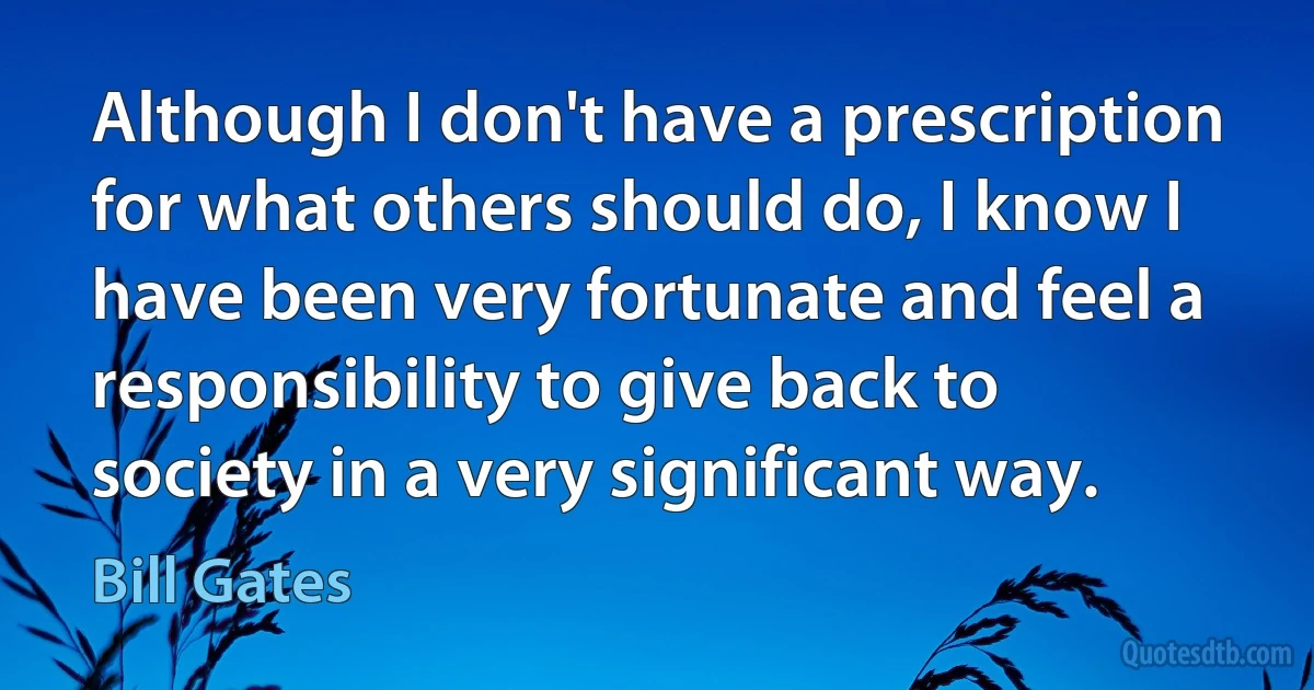 Although I don't have a prescription for what others should do, I know I have been very fortunate and feel a responsibility to give back to society in a very significant way. (Bill Gates)