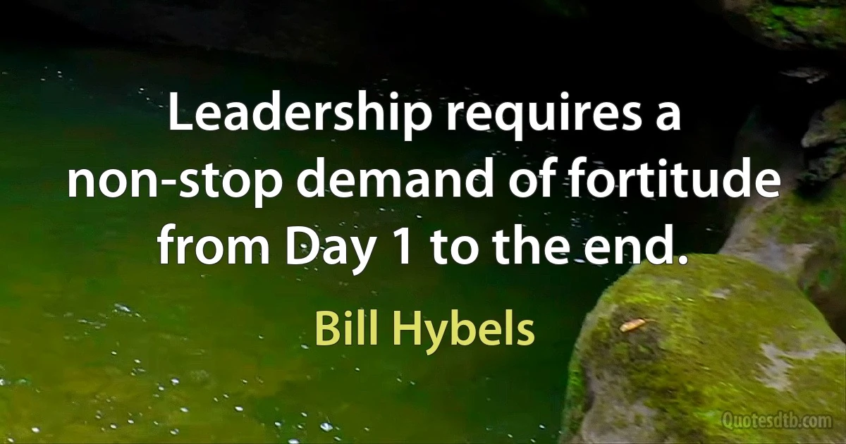 Leadership requires a non-stop demand of fortitude from Day 1 to the end. (Bill Hybels)