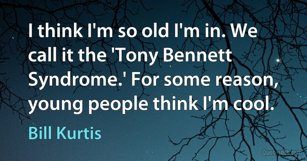 I think I'm so old I'm in. We call it the 'Tony Bennett Syndrome.' For some reason, young people think I'm cool. (Bill Kurtis)