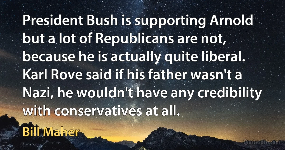 President Bush is supporting Arnold but a lot of Republicans are not, because he is actually quite liberal. Karl Rove said if his father wasn't a Nazi, he wouldn't have any credibility with conservatives at all. (Bill Maher)