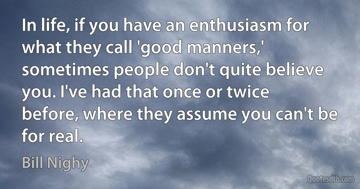 In life, if you have an enthusiasm for what they call 'good manners,' sometimes people don't quite believe you. I've had that once or twice before, where they assume you can't be for real. (Bill Nighy)