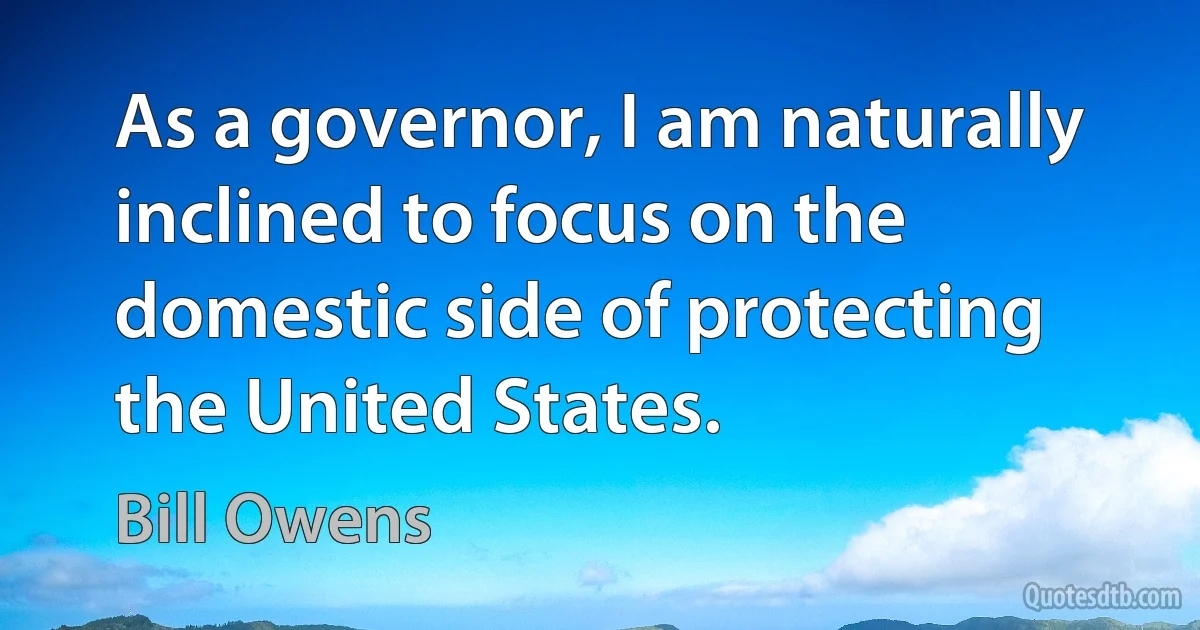 As a governor, I am naturally inclined to focus on the domestic side of protecting the United States. (Bill Owens)