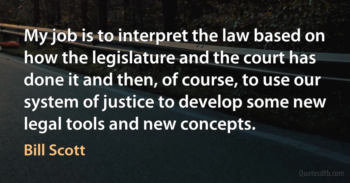 My job is to interpret the law based on how the legislature and the court has done it and then, of course, to use our system of justice to develop some new legal tools and new concepts. (Bill Scott)