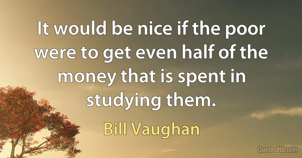 It would be nice if the poor were to get even half of the money that is spent in studying them. (Bill Vaughan)