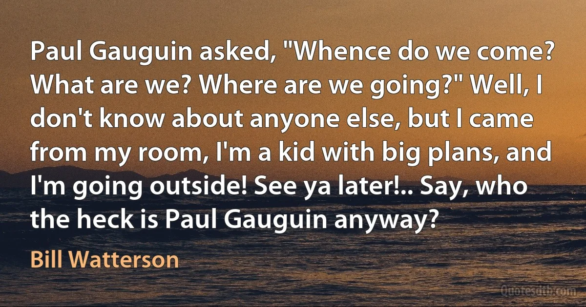 Paul Gauguin asked, "Whence do we come? What are we? Where are we going?" Well, I don't know about anyone else, but I came from my room, I'm a kid with big plans, and I'm going outside! See ya later!.. Say, who the heck is Paul Gauguin anyway? (Bill Watterson)