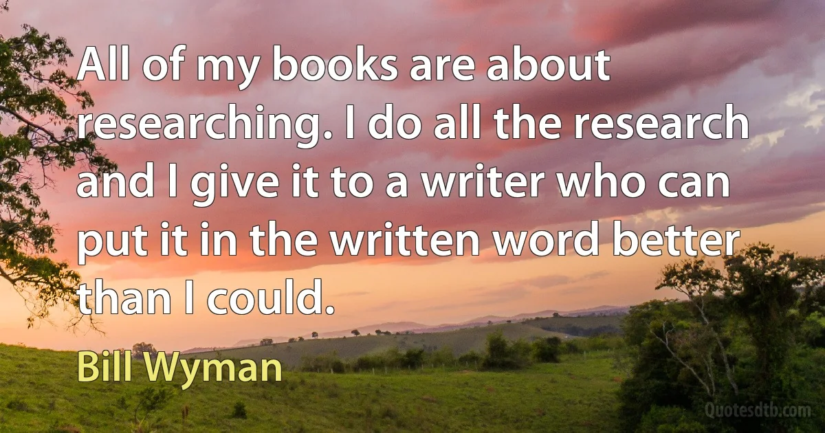 All of my books are about researching. I do all the research and I give it to a writer who can put it in the written word better than I could. (Bill Wyman)